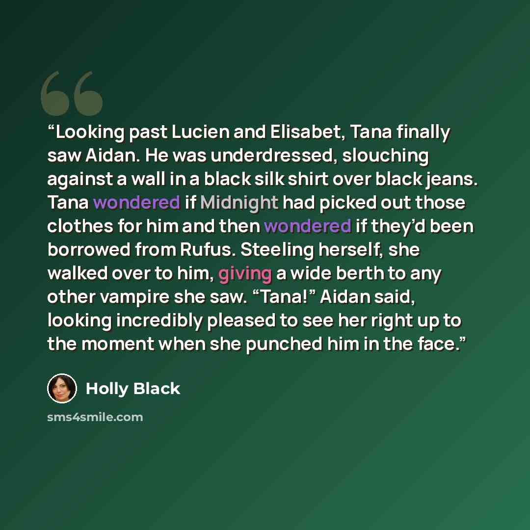 “Looking past Lucien and Elisabet, Tana finally saw Aidan. He was underdressed, slouching against a wall in a black silk shirt over black jeans. Tana wondered if Midnight had picked out those clothes for him and then wondered if they’d been borrowed from Rufus. Steeling herself, she walked over to…” quote by Holly Black