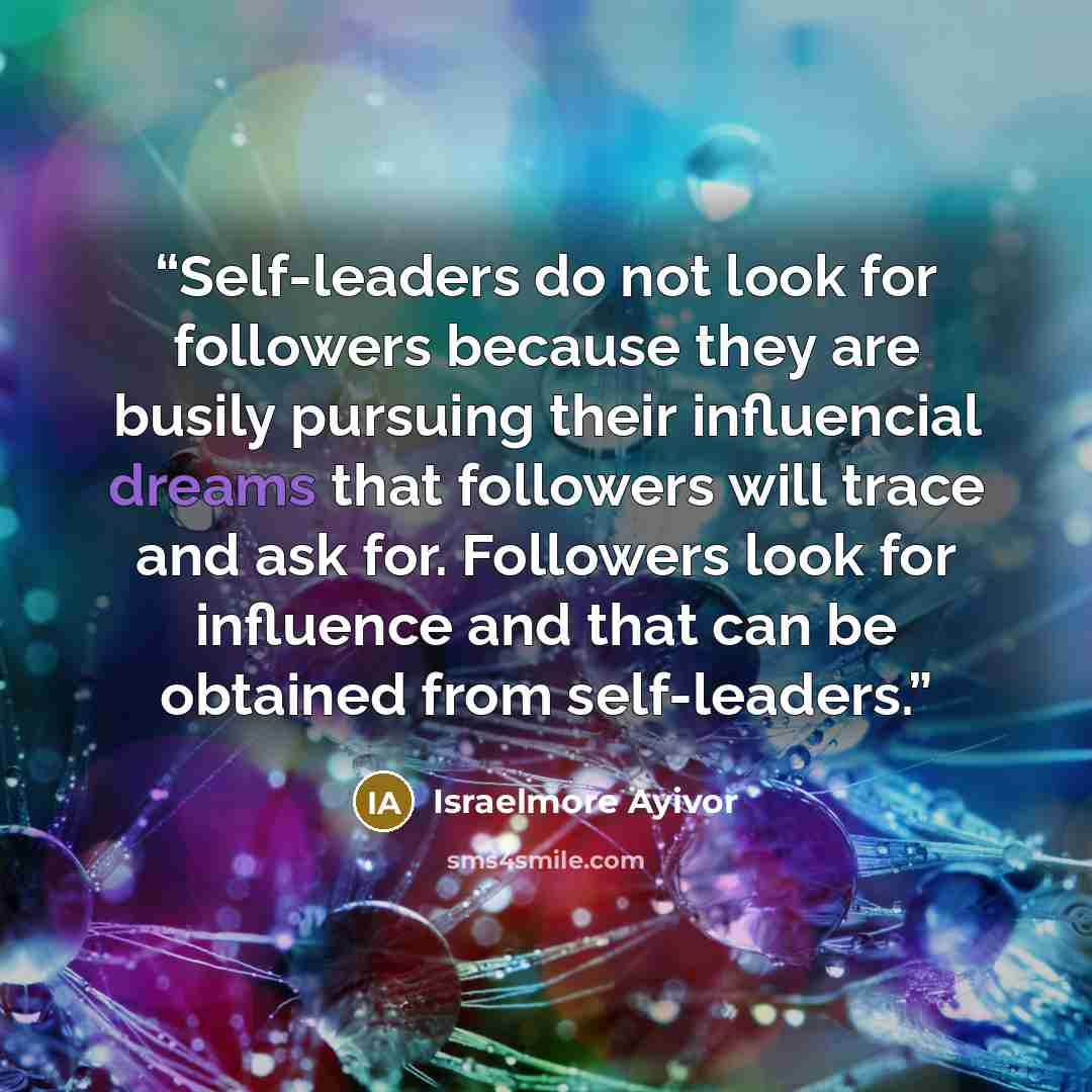 “Self-leaders do not look for followers because they are busily pursuing their influencial dreams that followers will trace and ask for. Followers look for influence and that can be obtained from self-leaders.” quote by Israelmore Ayivor