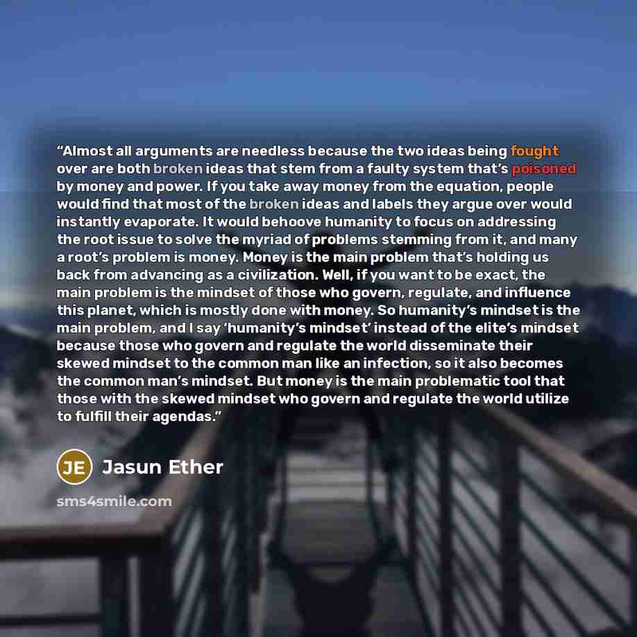 “Almost all arguments are needless because the two ideas being fought over are both broken ideas that stem from a faulty system that’s poisoned by money and power. If you take away money from the equation, people would find that most of the broken ideas and labels they argue over would instantly…” quote by Jasun Ether