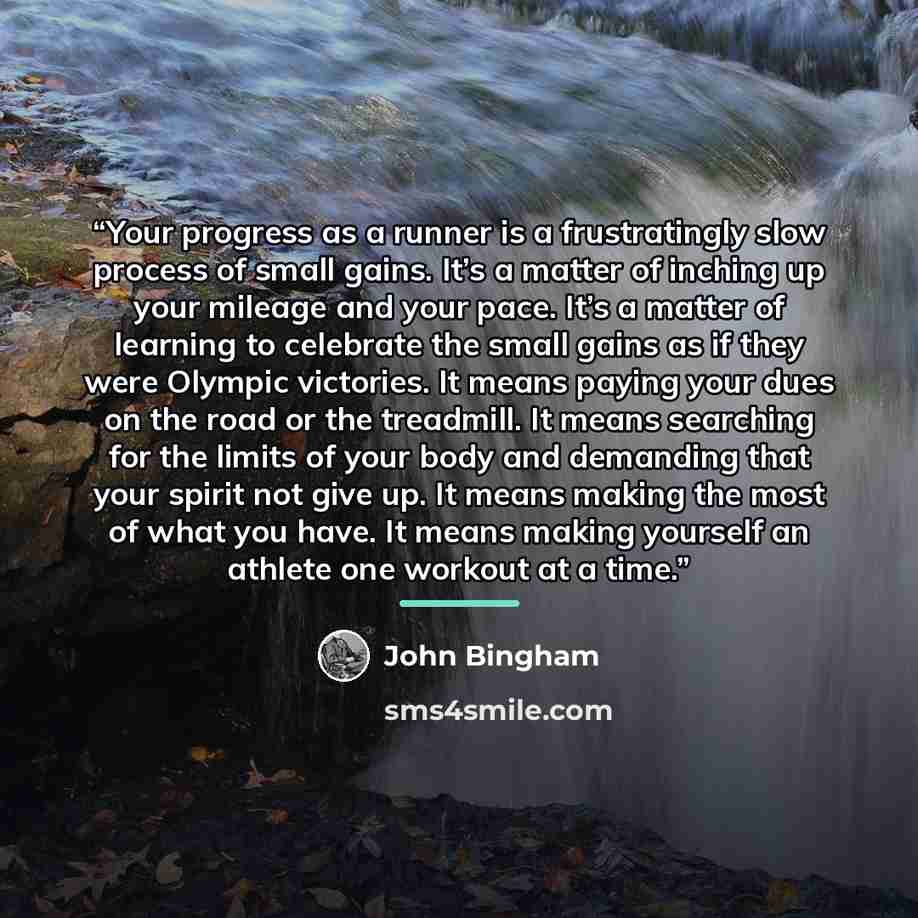 “Your progress as a runner is a frustratingly slow process of small gains. It’s a matter of inching up your mileage and your pace. It’s a matter of learning to celebrate the small gains as if they were Olympic victories. It means paying your dues on the road or the treadmill. It means searching for…” quote by John Bingham