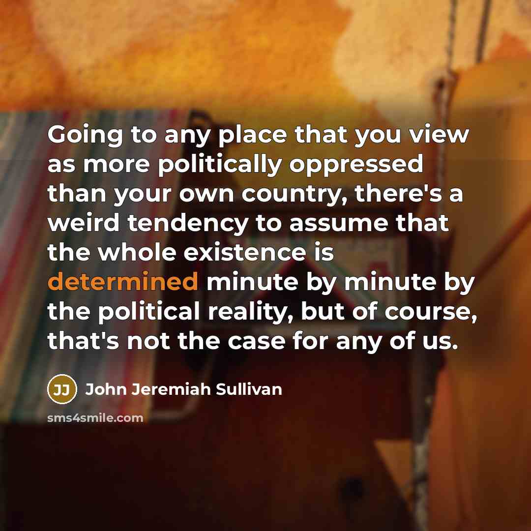 “Going to any place that you view as more politically oppressed than your own country, there's a weird tendency to assume that the whole existence is determined minute by minute by the political reality, but of course, that's not the case for any of us.” quote by John Jeremiah Sullivan