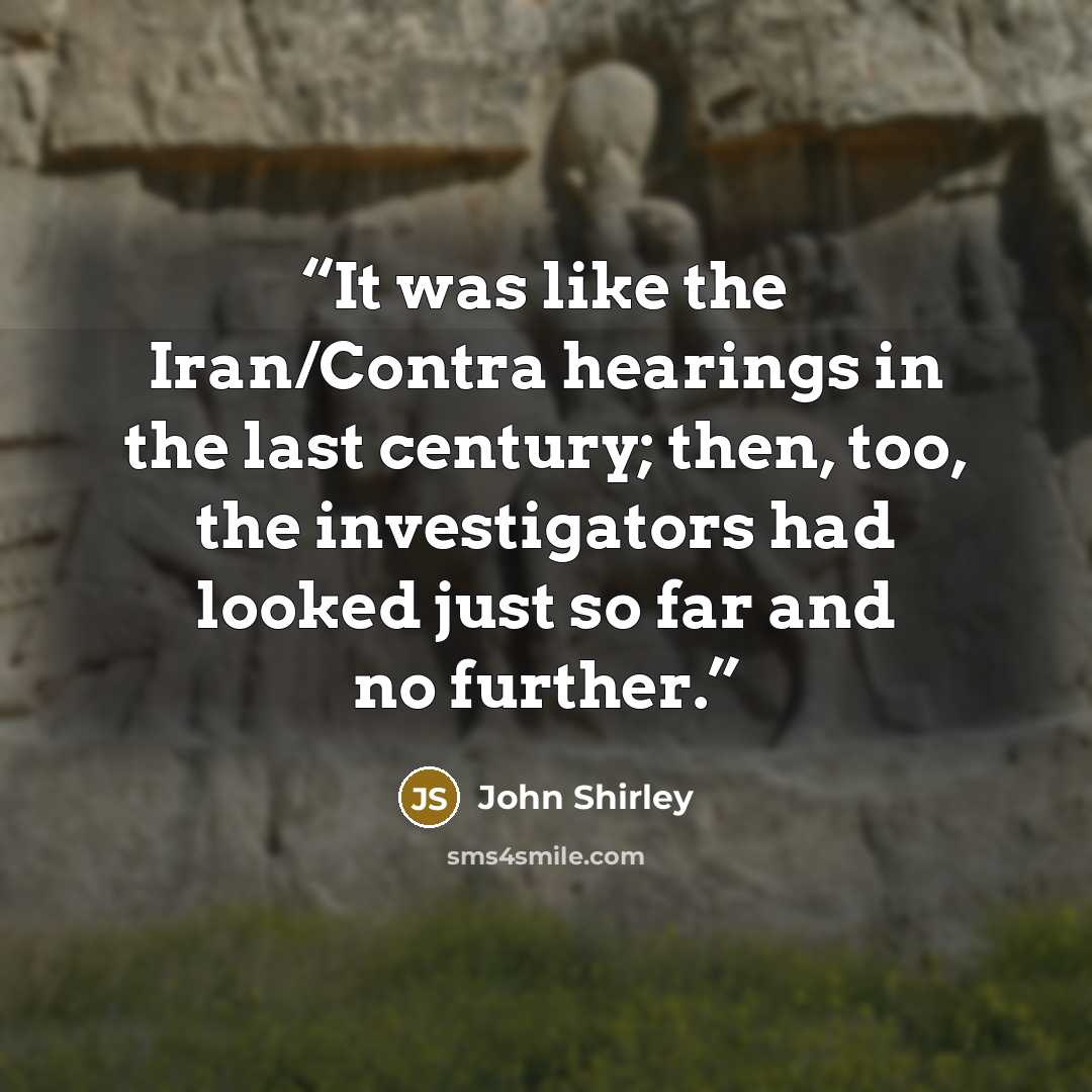 “It was like the Iran/Contra hearings in the last century; then, too, the investigators had looked just so far and no further.” quote by John Shirley