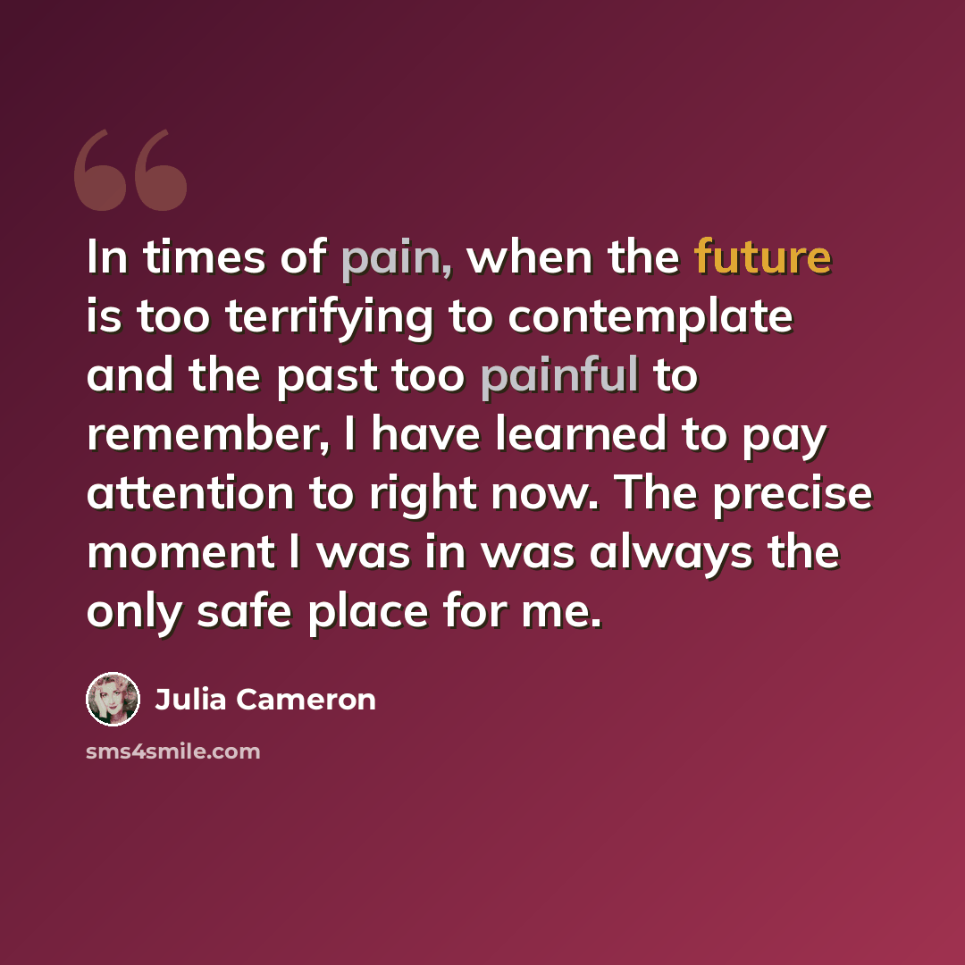 “In times of pain, when the future is too terrifying to contemplate and the past too painful to remember, I have learned to pay attention to right now. The precise moment I was in was always the only safe place for me.” quote by Julia Cameron