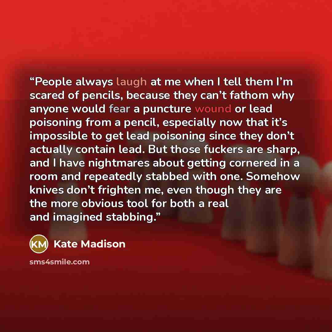 “People always laugh at me when I tell them I’m scared of pencils, because they can’t fathom why anyone would fear a puncture wound or lead poisoning from a pencil, especially now that it’s impossible to get lead poisoning since they don’t actually contain lead. But those fuckers are sharp, and I…” quote by Kate Madison