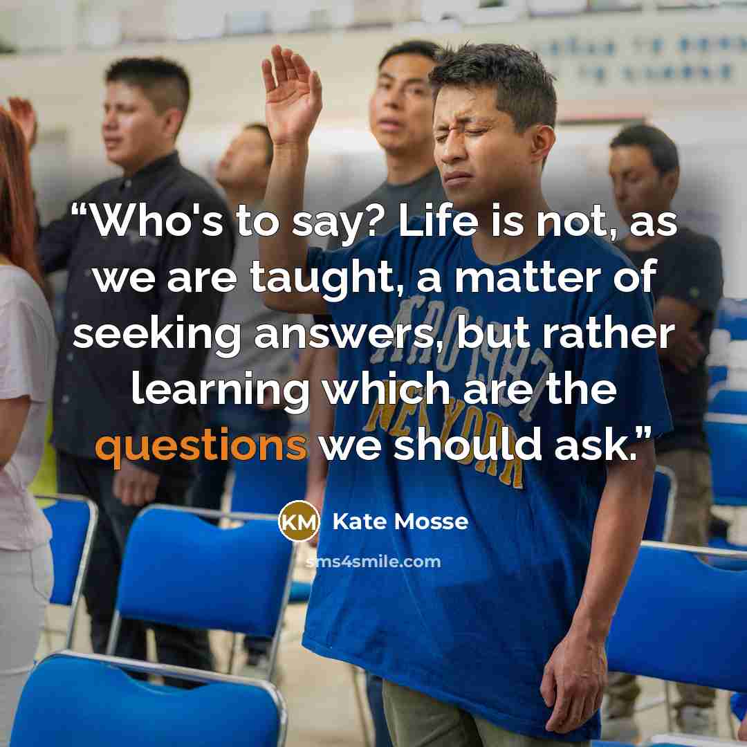 “Who's to say? Life is not, as we are taught, a matter of seeking answers, but rather learning which are the questions we should ask.” quote by Kate Mosse