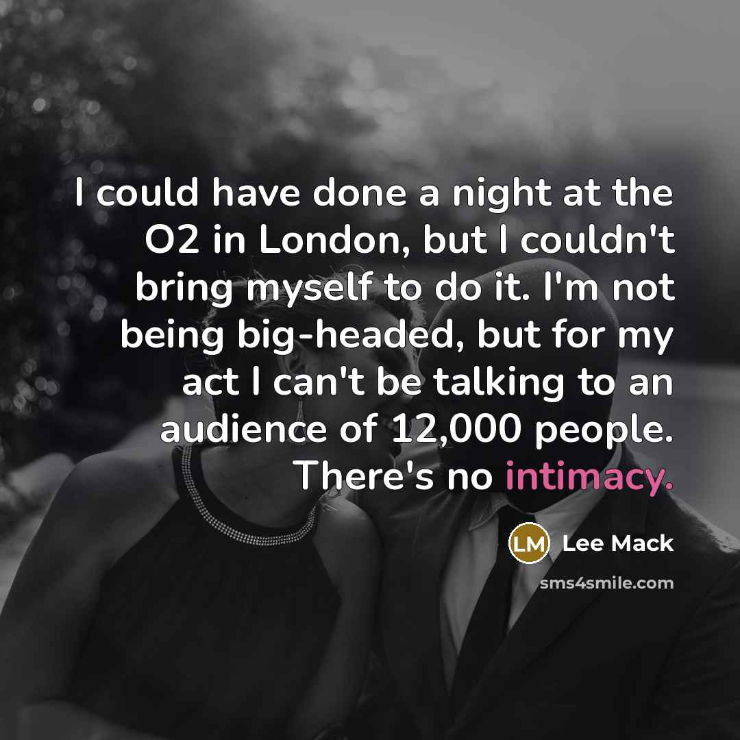 “I could have done a night at the O2 in London, but I couldn't bring myself to do it. I'm not being big-headed, but for my act I can't be talking to an audience of 12,000 people. There's no intimacy.” quote by Lee Mack