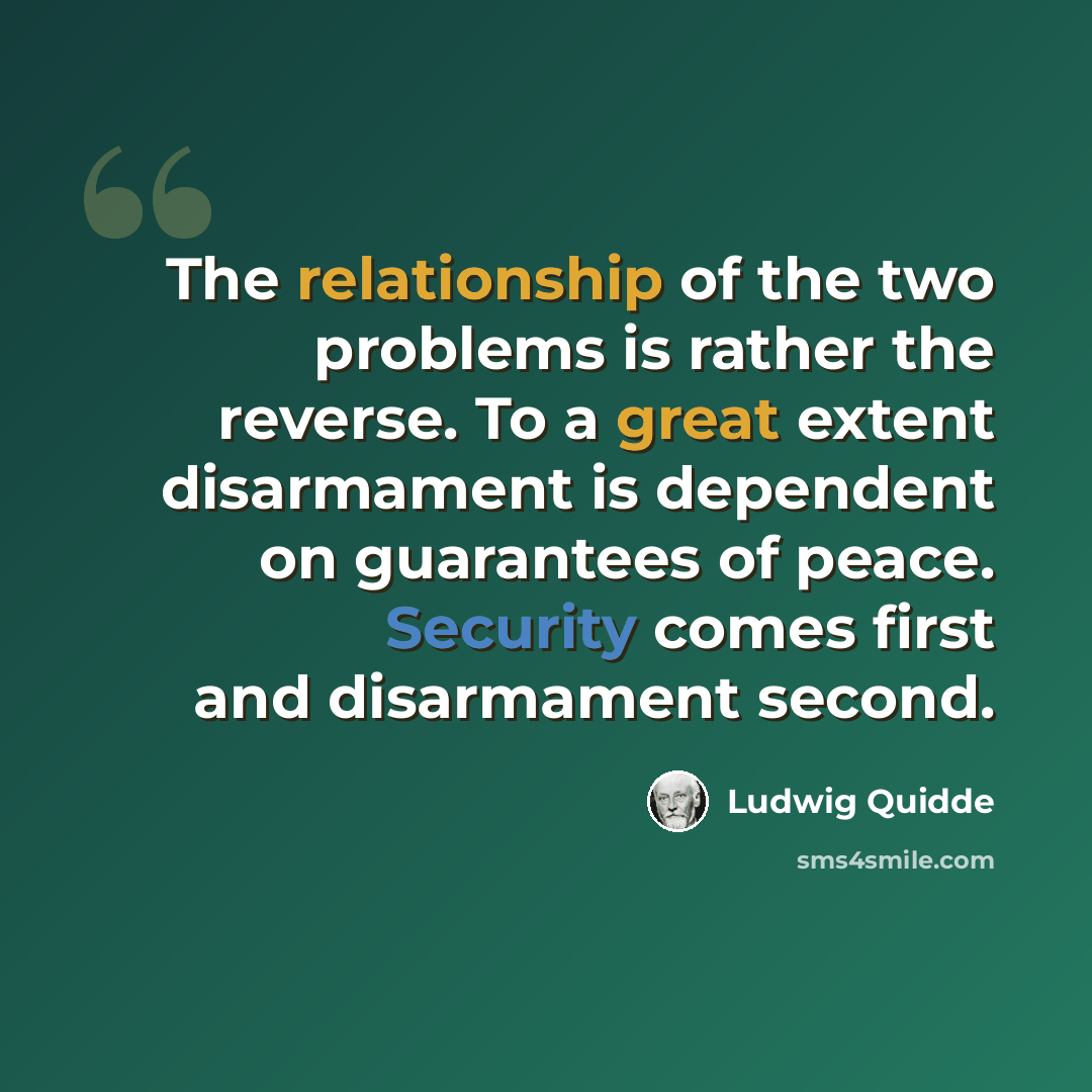 “The relationship of the two problems is rather the reverse. To a great extent disarmament is dependent on guarantees of peace. Security comes first and disarmament second.” quote by Ludwig Quidde