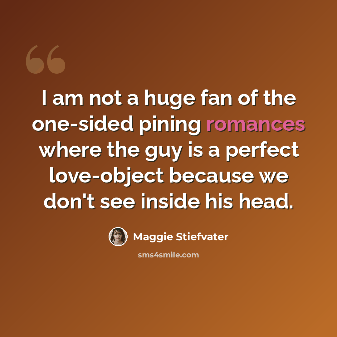 “I am not a huge fan of the one-sided pining romances where the guy is a perfect love-object because we don't see inside his head.” quote by Maggie Stiefvater