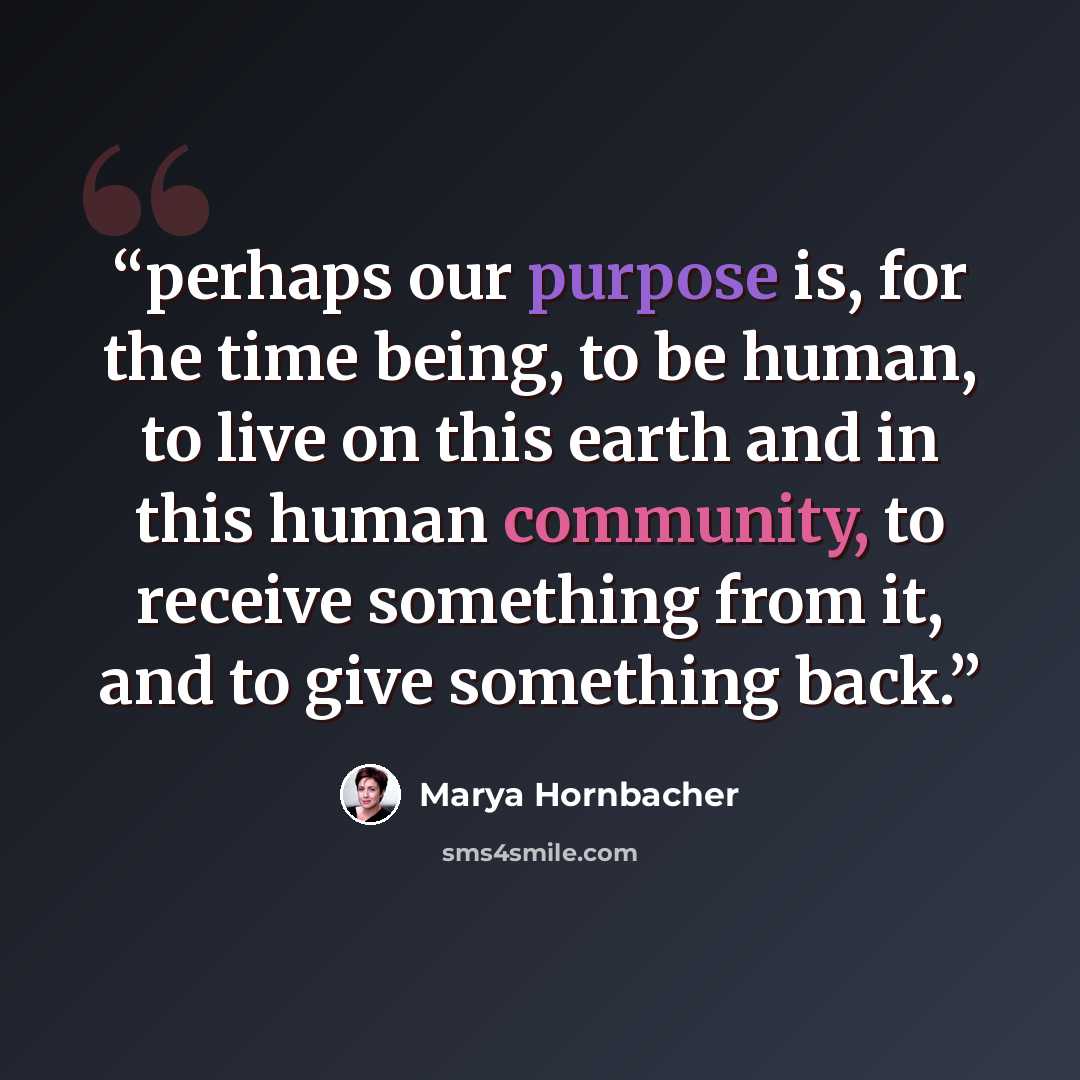 “perhaps our purpose is, for the time being, to be human, to live on this earth and in this human community, to receive something from it, and to give something back.” quote by Marya Hornbacher