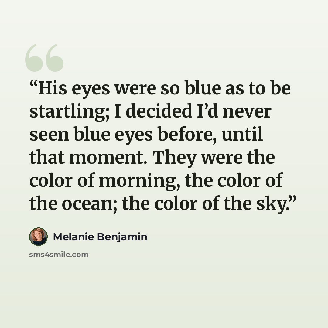 “His eyes were so blue as to be startling; I decided I’d never seen blue eyes before, until that moment. They were the color of morning, the color of the ocean; the color of the sky.” quote by Melanie Benjamin