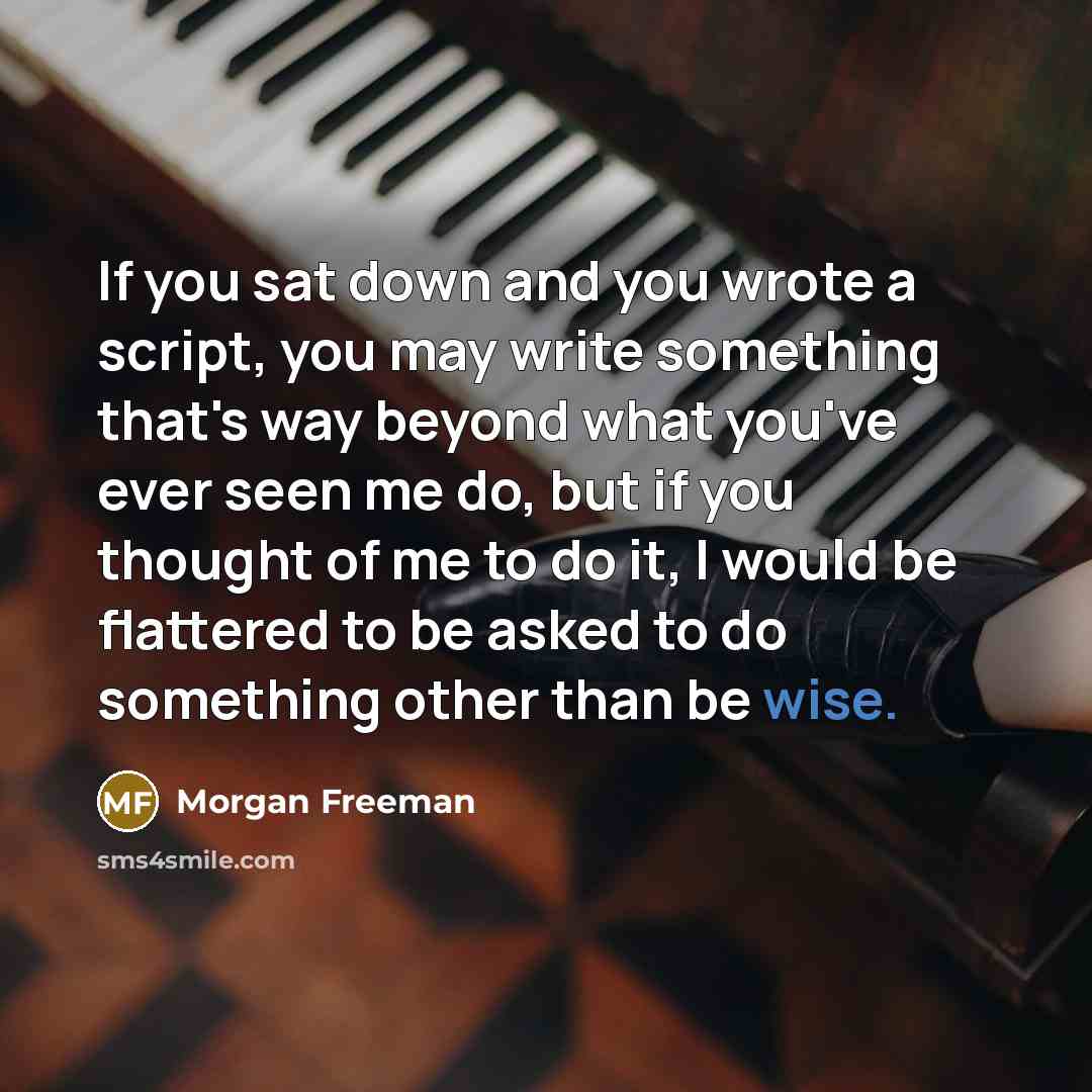 “If you sat down and you wrote a script, you may write something that's way beyond what you've ever seen me do, but if you thought of me to do it, I would be flattered to be asked to do something other than be wise.” quote by Morgan Freeman