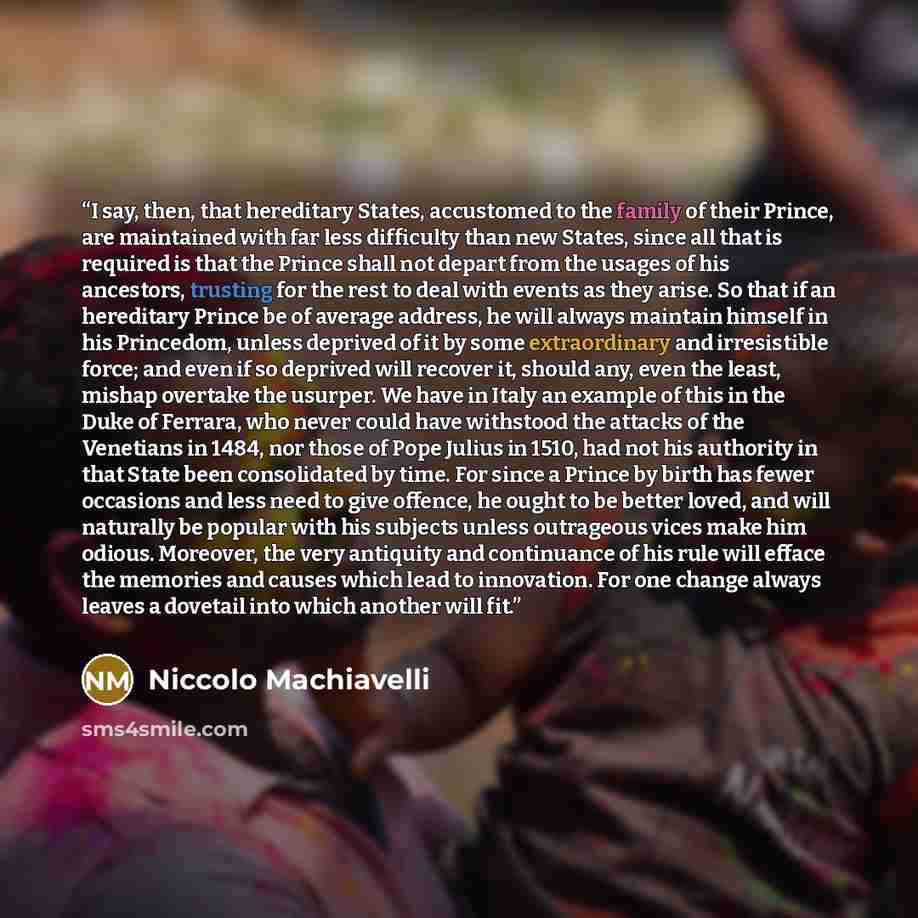“I say, then, that hereditary States, accustomed to the family of their Prince, are maintained with far less difficulty than new States, since all that is required is that the Prince shall not depart from the usages of his ancestors, trusting for the rest to deal with events as they arise. So that…” quote by Niccolò Machiavelli