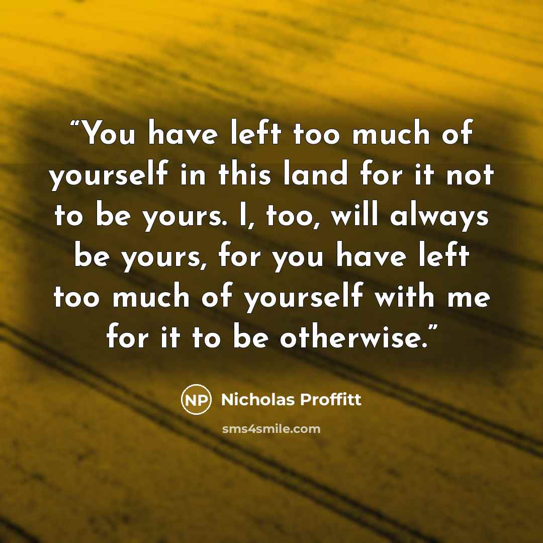 “You have left too much of yourself in this land for it not to be yours. I, too, will always be yours, for you have left too much of yourself with me for it to be otherwise.” quote by Nicholas Proffitt