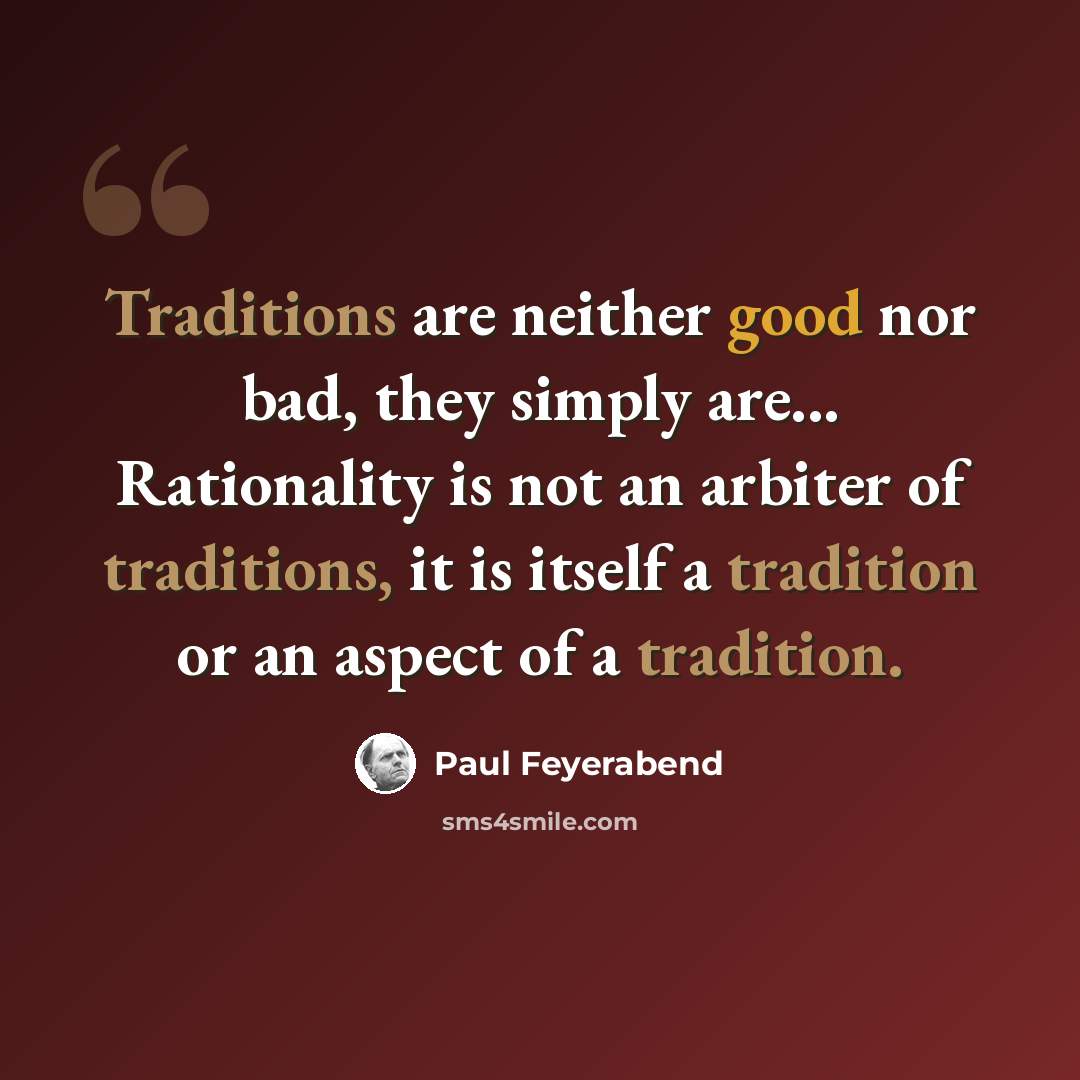 “Traditions are neither good nor bad, they simply are... Rationality is not an arbiter of traditions, it is itself a tradition or an aspect of a tradition.” quote by Paul Feyerabend