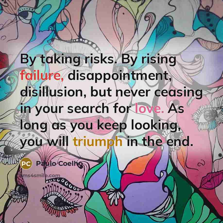 “By taking risks. By rising failure, disappointment, disillusion, but never ceasing in your search for love. As long as you keep looking, you will triumph in the end.” quote by Paulo Coelho