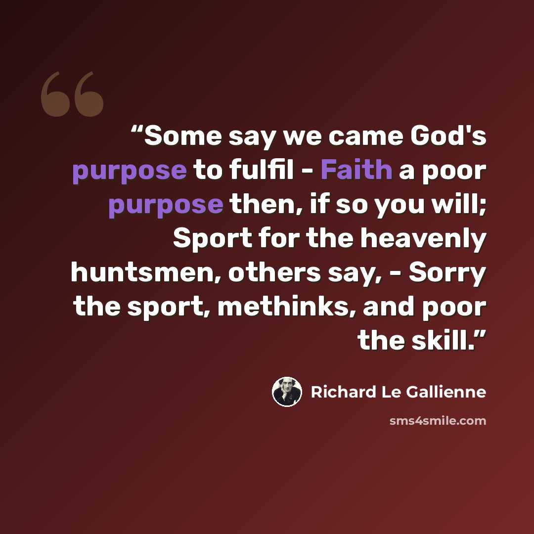 “Some say we came God's purpose to fulfil - Faith a poor purpose then, if so you will; Sport for the heavenly huntsmen, others say, - Sorry the sport, methinks, and poor the skill.” quote by Richard Le Gallienne