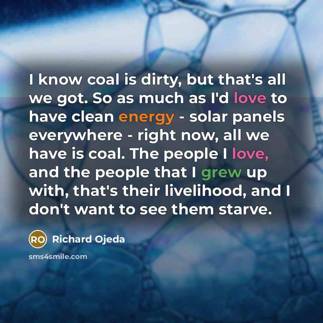 “I know coal is dirty, but that's all we got. So as much as I'd love to have clean energy - solar panels everywhere - right now, all we have is coal. The people I love, and the people that I grew up with, that's their livelihood, and I don't want to see them starve.” quote by Richard Ojeda
