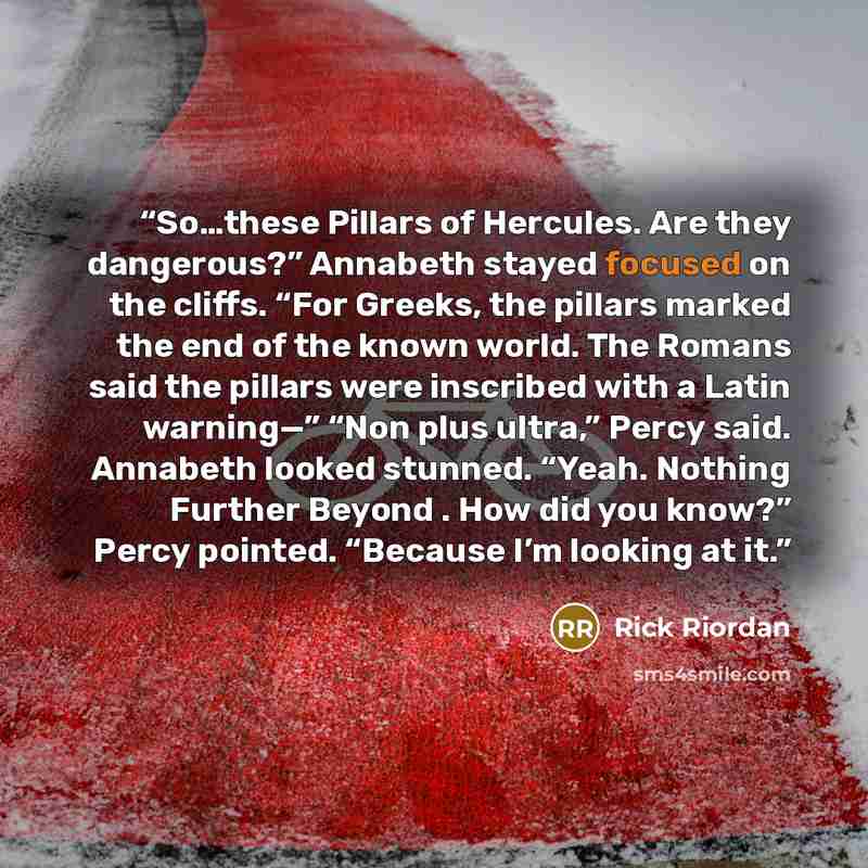 “So…these Pillars of Hercules. Are they dangerous?” Annabeth stayed focused on the cliffs. “For Greeks, the pillars marked the end of the known world. The Romans said the pillars were inscribed with a Latin warning—” “Non plus ultra,” Percy said. Annabeth looked stunned. “Yeah. Nothing Further…” quote by Rick Riordan