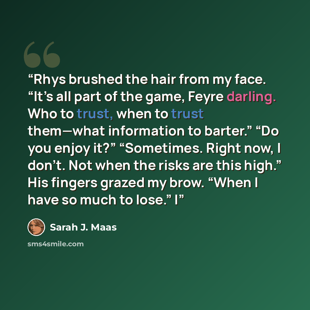 “Rhys brushed the hair from my face. “It’s all part of the game, Feyre darling. Who to trust, when to trust them—what information to barter.” “Do you enjoy it?” “Sometimes. Right now, I don’t. Not when the risks are this high.” His fingers grazed my brow. “When I have so much to lose.” I” quote by Sarah J. Maas