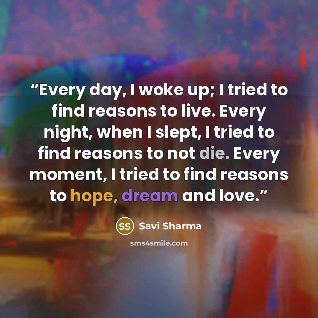 “Every day, I woke up; I tried to find reasons to live. Every night, when I slept, I tried to find reasons to not die. Every moment, I tried to find reasons to hope, dream and love.” quote by Savi Sharma