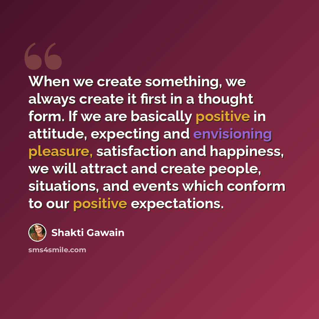 “When we create something, we always create it first in a thought form. If we are basically positive in attitude, expecting and envisioning pleasure, satisfaction and happiness, we will attract and create people, situations, and events which conform to our positive expectations.” quote by Shakti Gawain
