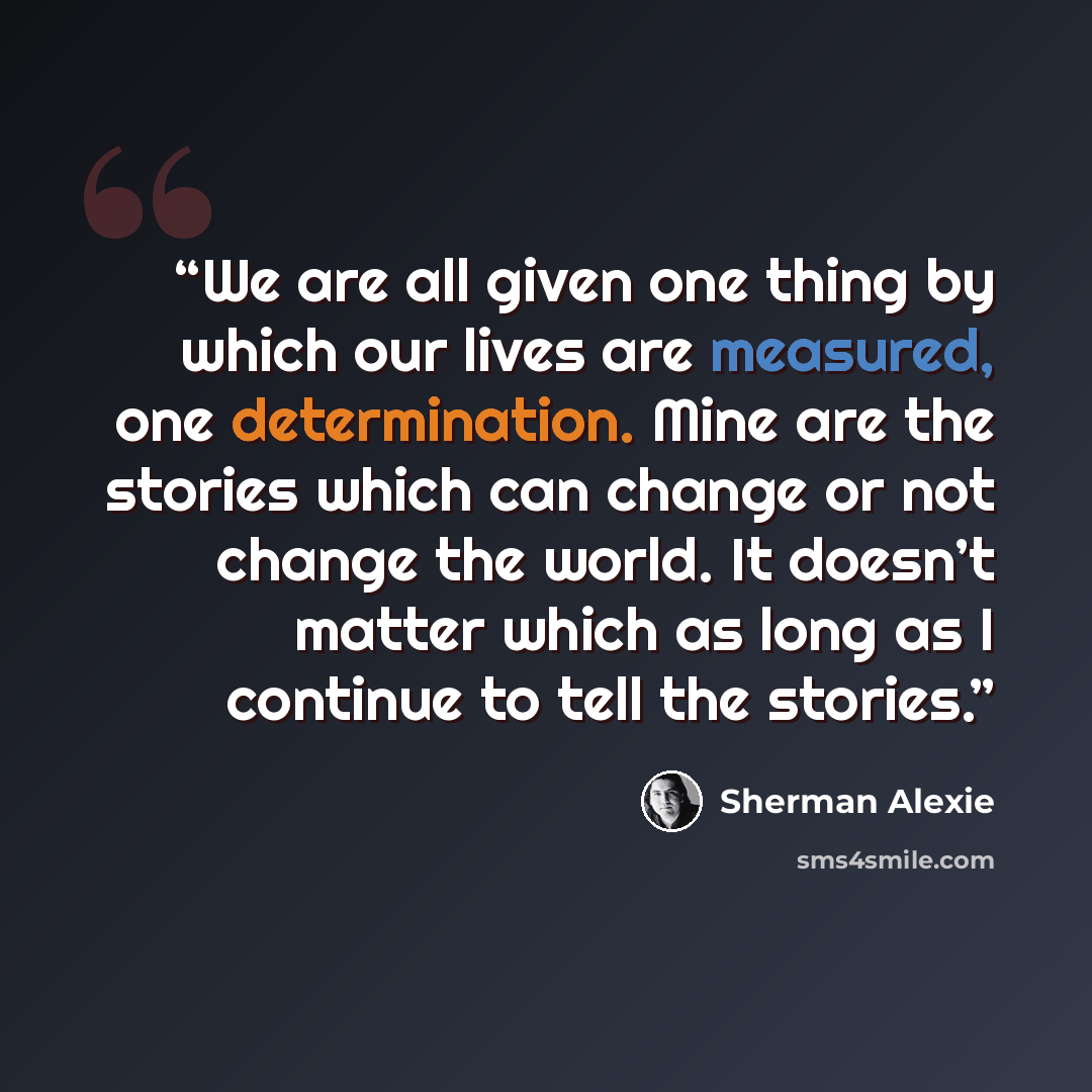“We are all given one thing by which our lives are measured, one determination. Mine are the stories which can change or not change the world. It doesn’t matter which as long as I continue to tell the stories.” quote by Sherman Alexie