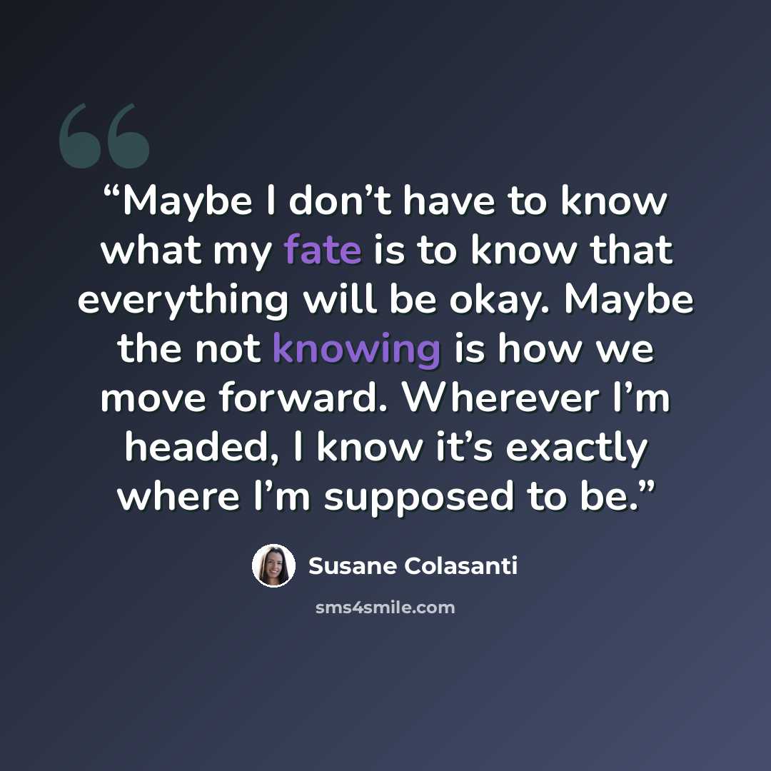 “Maybe I don’t have to know what my fate is to know that everything will be okay. Maybe the not knowing is how we move forward. Wherever I’m headed, I know it’s exactly where I’m supposed to be.” quote by Susane Colasanti