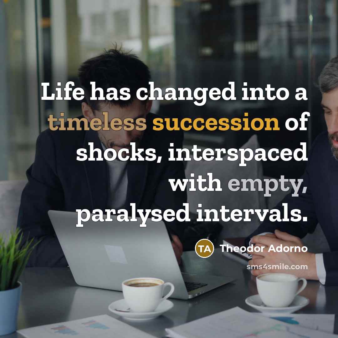 “Life has changed into a timeless succession of shocks, interspaced with empty, paralysed intervals.” quote by Theodor Adorno