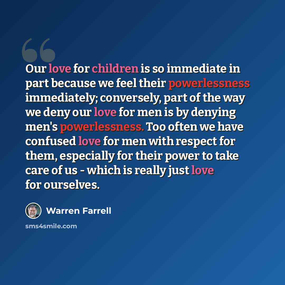 “Our love for children is so immediate in part because we feel their powerlessness immediately; conversely, part of the way we deny our love for men is by denying men's powerlessness. Too often we have confused love for men with respect for them, especially for their power to take care of us…” quote by Warren Farrell