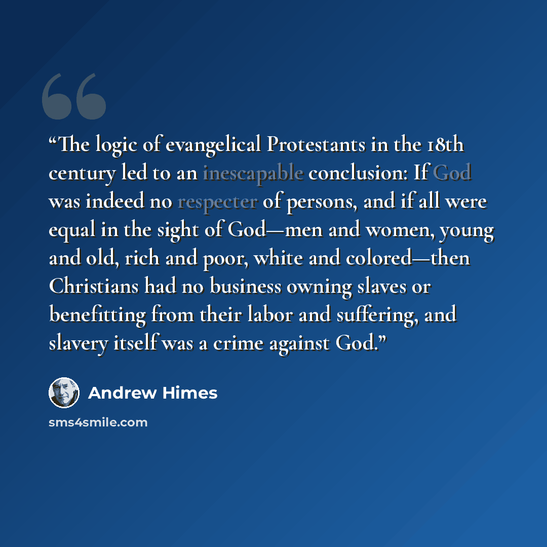 “The logic of evangelical Protestants in the 18th century led to an inescapable conclusion: If God was indeed no respecter of persons, and if all were equal in the sight of God—men and women, young and old, rich and poor, white and colored—then Christians had no business owning slaves or…” quote by Andrew Himes