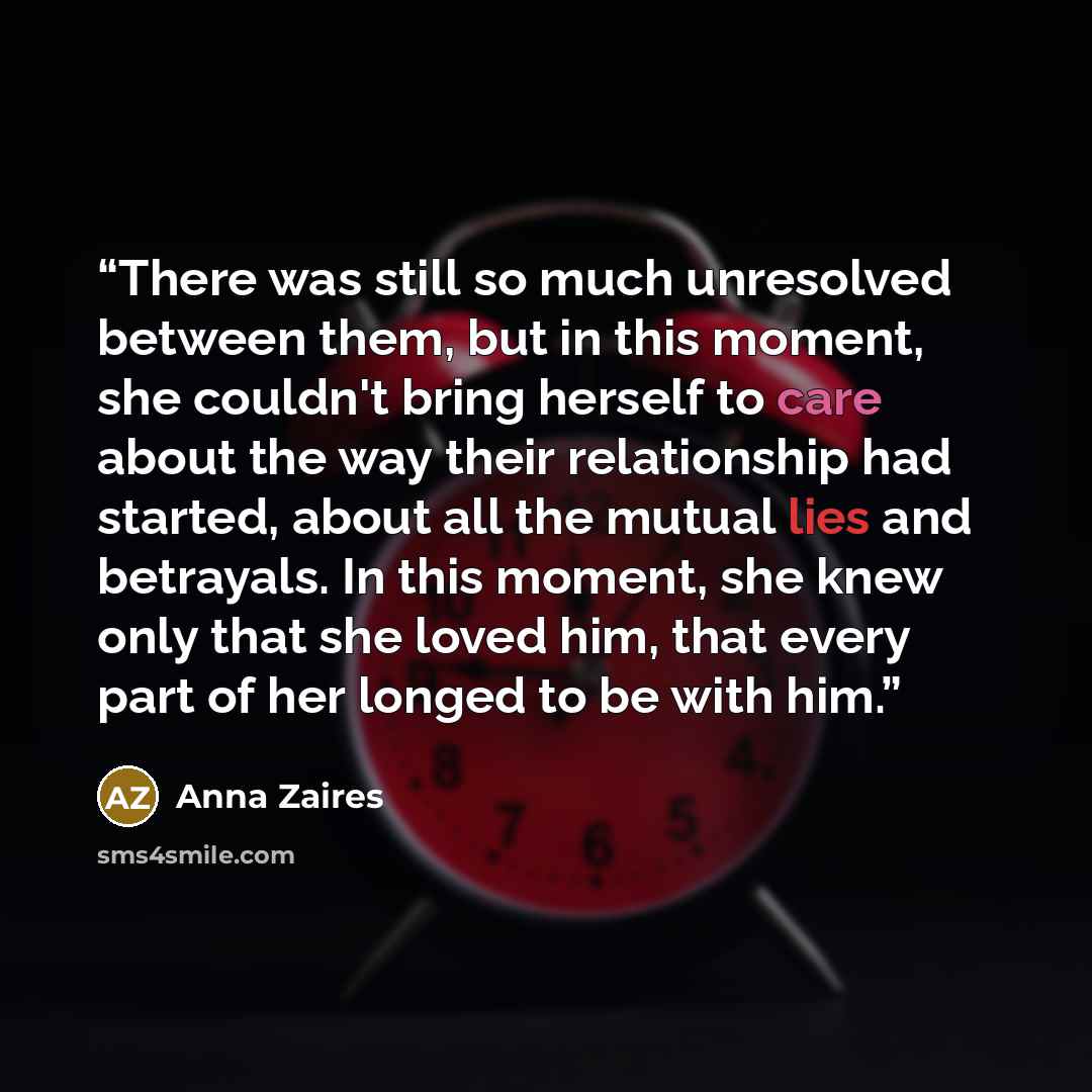 “There was still so much unresolved between them, but in this moment, she couldn't bring herself to care about the way their relationship had started, about all the mutual lies and betrayals. In this moment, she knew only that she loved him, that every part of her longed to be with him.” quote by Anna Zaires