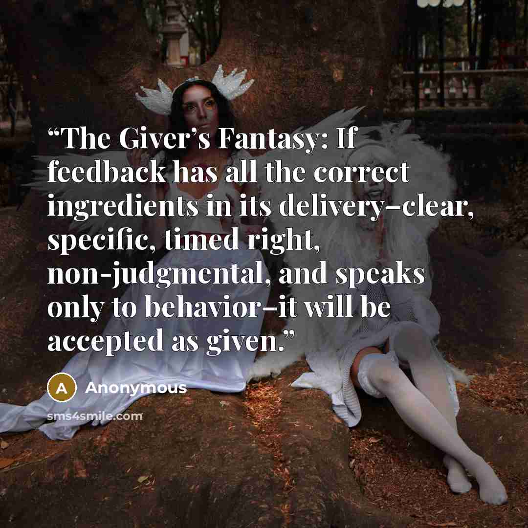 “The Giver’s Fantasy: If feedback has all the correct ingredients in its delivery–clear, specific, timed right, non-judgmental, and speaks only to behavior–it will be accepted as given.” quote by Anonymous