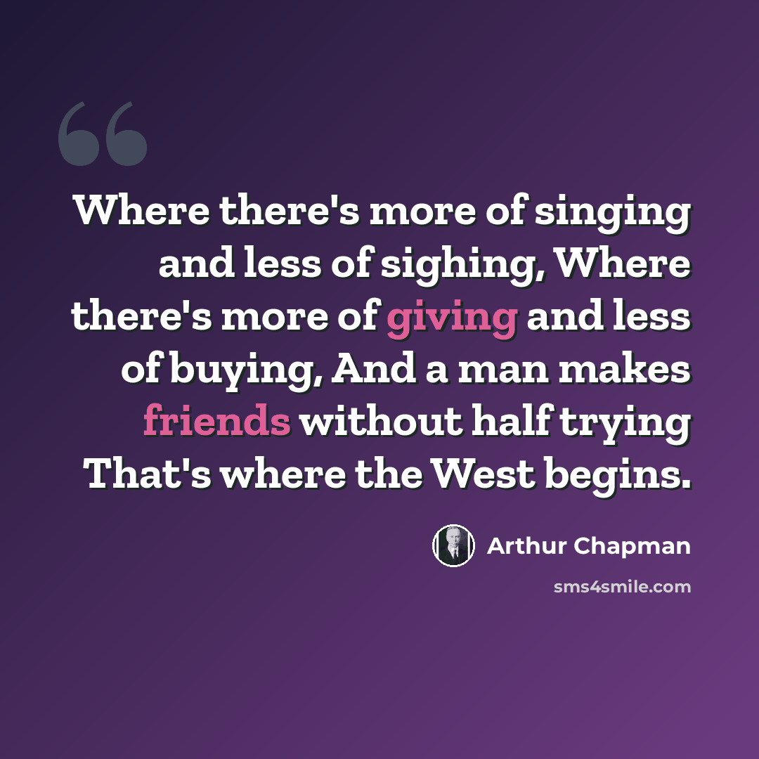 “Where there's more of singing and less of sighing, Where there's more of giving and less of buying, And a man makes friends without half trying That's where the West begins.” quote by Arthur Chapman