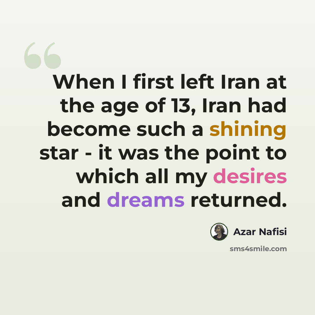 “When I first left Iran at the age of 13, Iran had become such a shining star - it was the point to which all my desires and dreams returned.” quote by Azar Nafisi