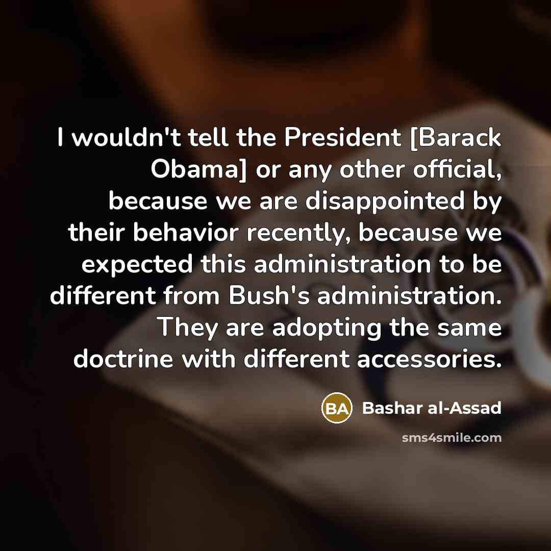 “I wouldn't tell the President [Barack Obama] or any other official, because we are disappointed by their behavior recently, because we expected this administration to be different from Bush's administration. They are adopting the same doctrine with different accessories.” quote by Bashar al-Assad