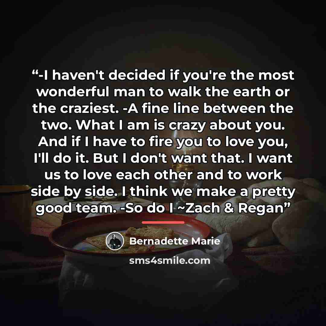 “-I haven't decided if you're the most wonderful man to walk the earth or the craziest. -A fine line between the two. What I am is crazy about you. And if I have to fire you to love you, I'll do it. But I don't want that. I want us to love each other and to work side by side. I think we make a…” quote by Bernadette Marie