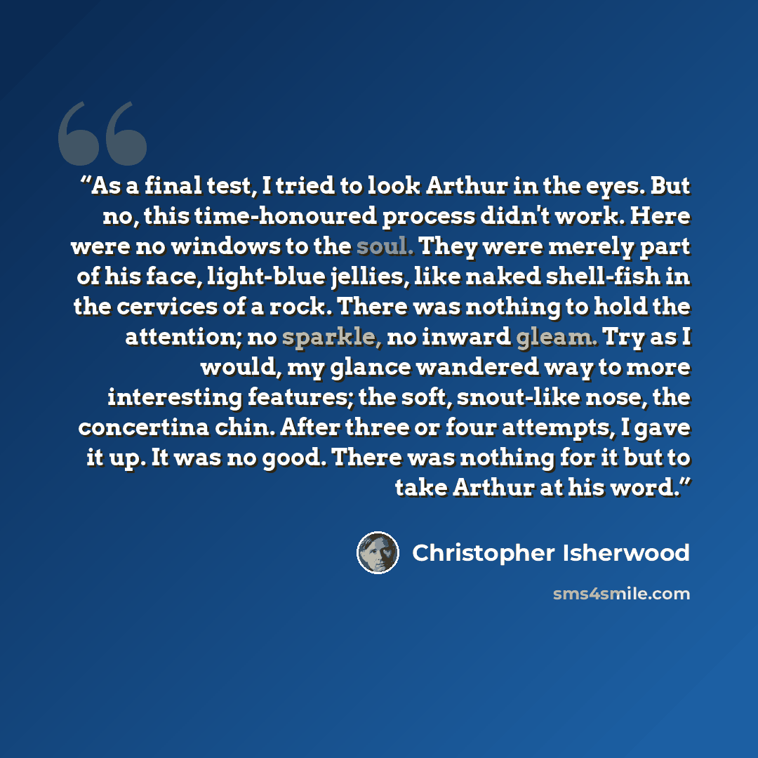 “As a final test, I tried to look Arthur in the eyes. But no, this time-honoured process didn't work. Here were no windows to the soul. They were merely part of his face, light-blue jellies, like naked shell-fish in the cervices of a rock. There was nothing to hold the attention; no sparkle, no…” quote by Christopher Isherwood