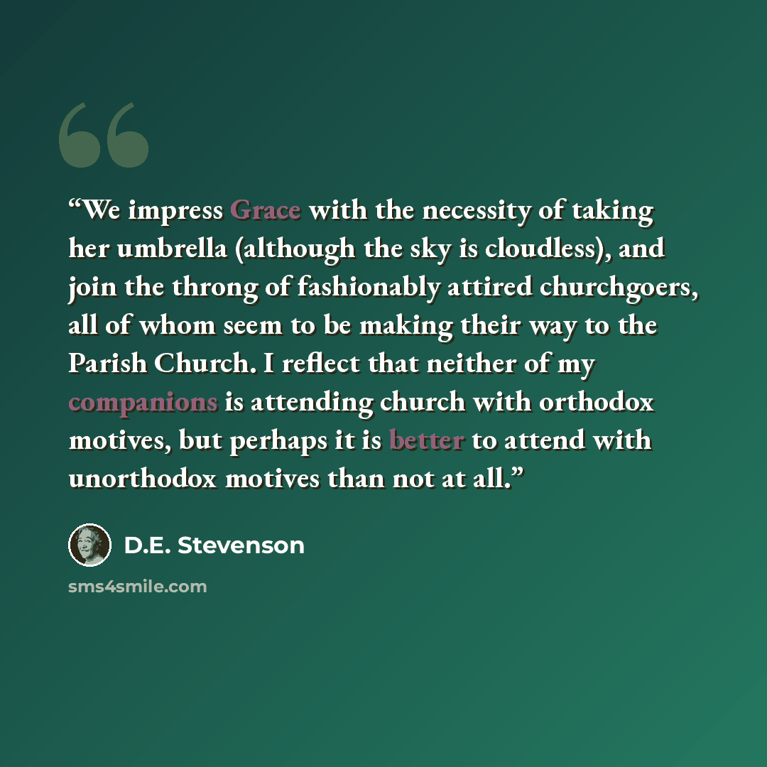 “We impress Grace with the necessity of taking her umbrella (although the sky is cloudless), and join the throng of fashionably attired churchgoers, all of whom seem to be making their way to the Parish Church. I reflect that neither of my companions is attending church with orthodox motives, but…” quote by D.E. Stevenson