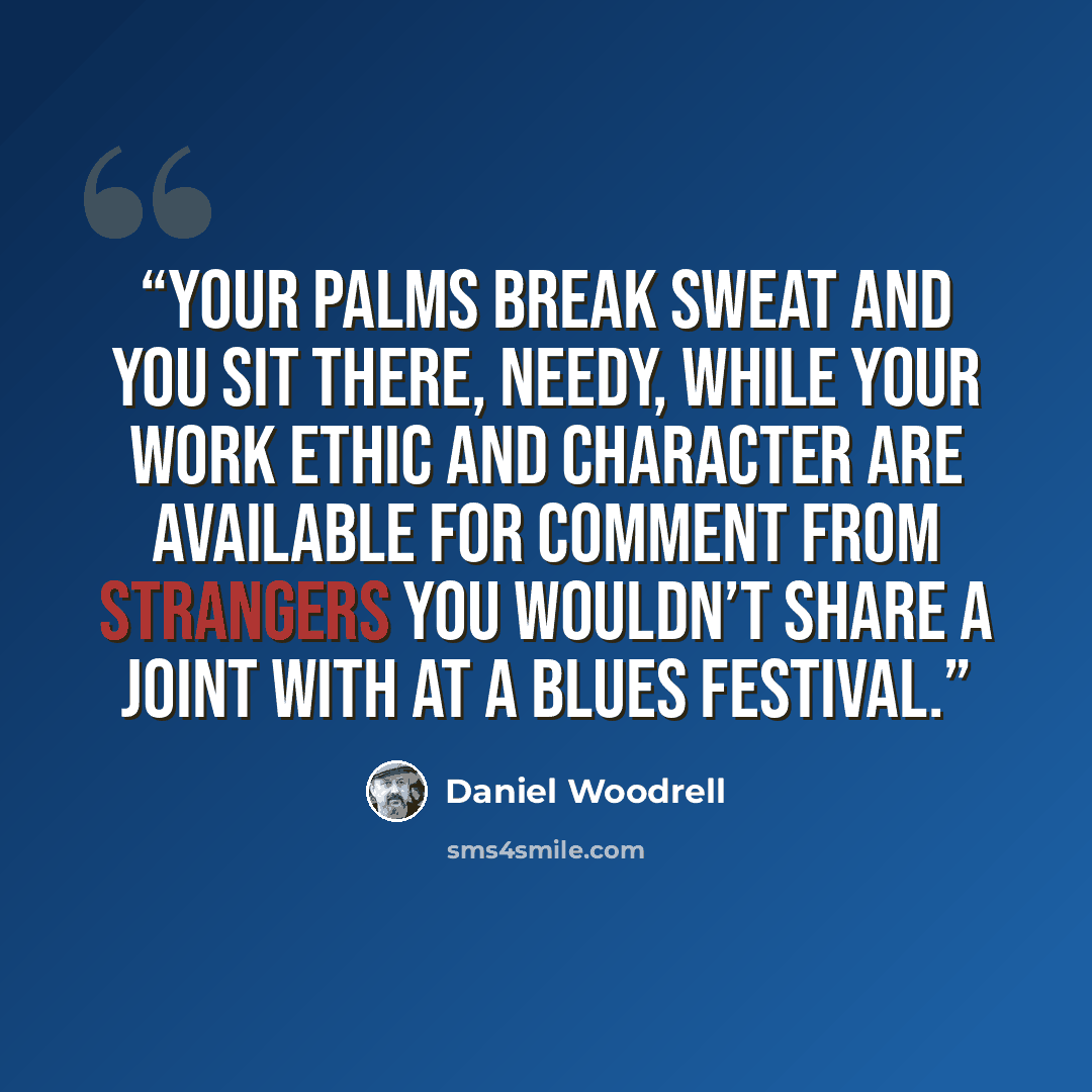 “Your palms break sweat and you sit there, needy, while your work ethic and character are available for comment from strangers you wouldn’t share a joint with at a blues festival.” quote by Daniel Woodrell