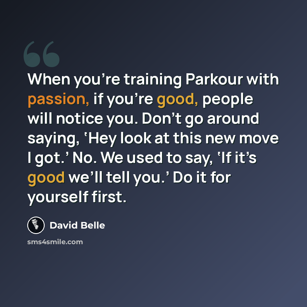 “When you’re training Parkour with passion, if you’re good, people will notice you. Don’t go around saying, ‘Hey look at this new move I got.’ No. We used to say, ‘If it’s good we’ll tell you.’ Do it for yourself first.” quote by David Belle