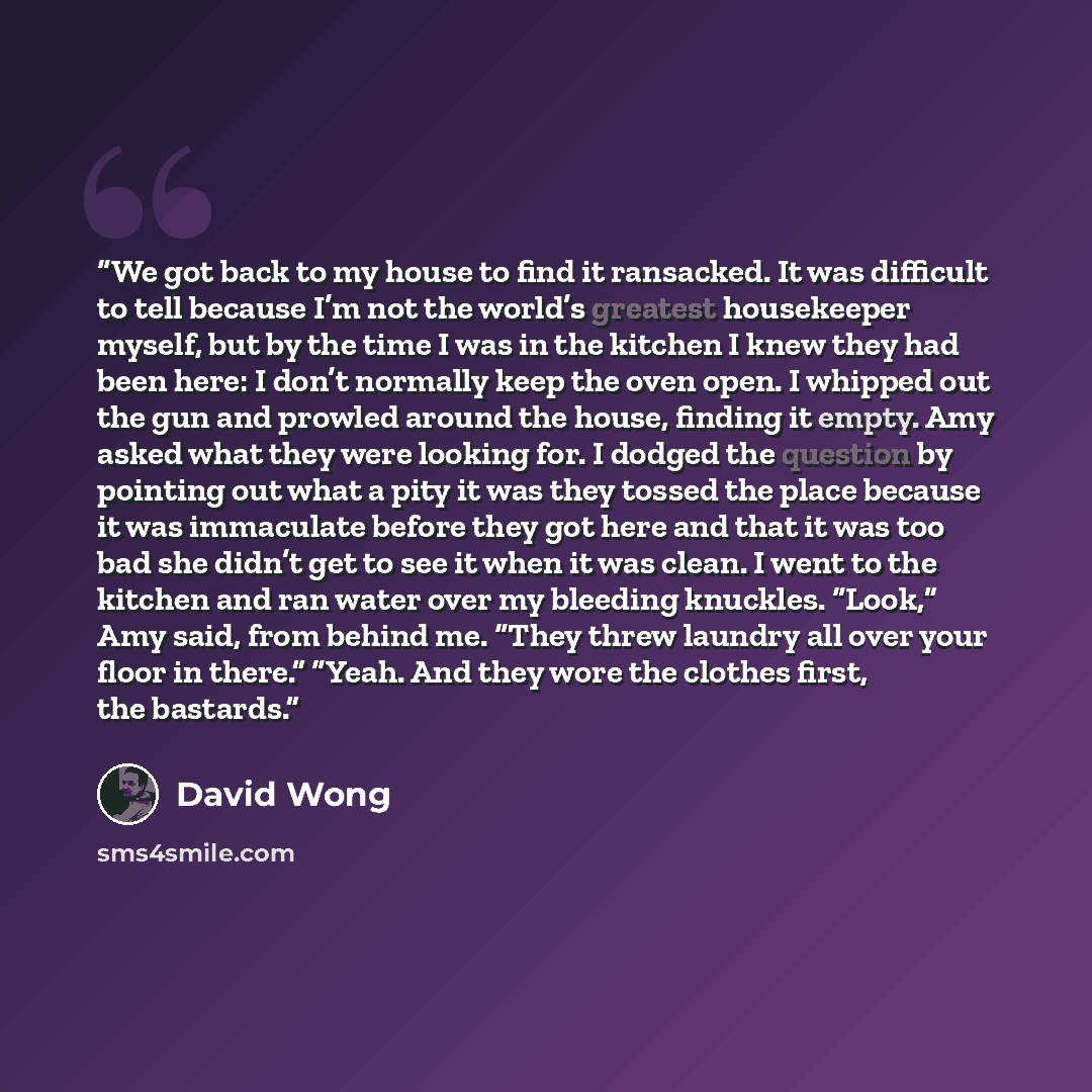 “We got back to my house to find it ransacked. It was difficult to tell because I’m not the world’s greatest housekeeper myself, but by the time I was in the kitchen I knew they had been here: I don’t normally keep the oven open. I whipped out the gun and prowled around the house, finding it empty…” quote by David Wong
