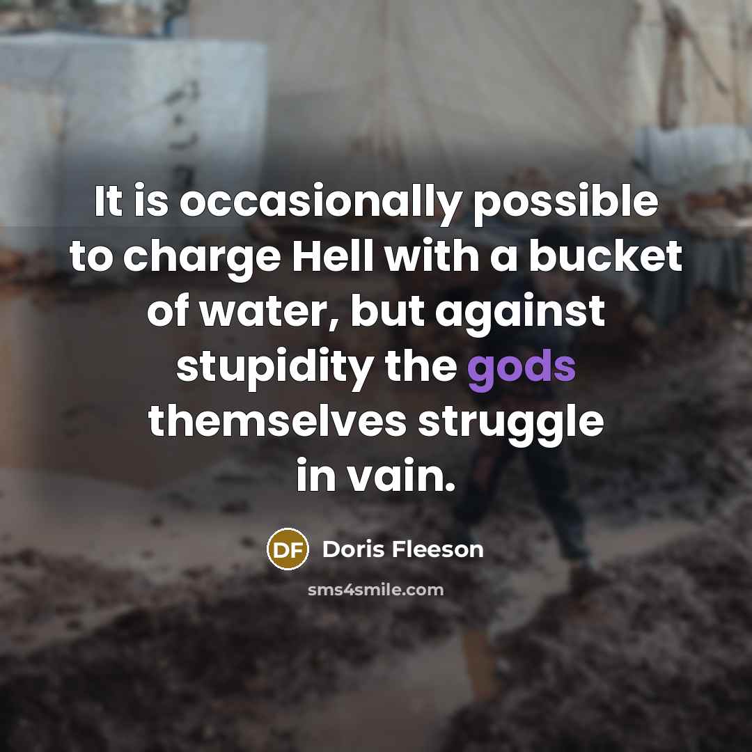 “It is occasionally possible to charge Hell with a bucket of water, but against stupidity the gods themselves struggle in vain.” quote by Doris Fleeson