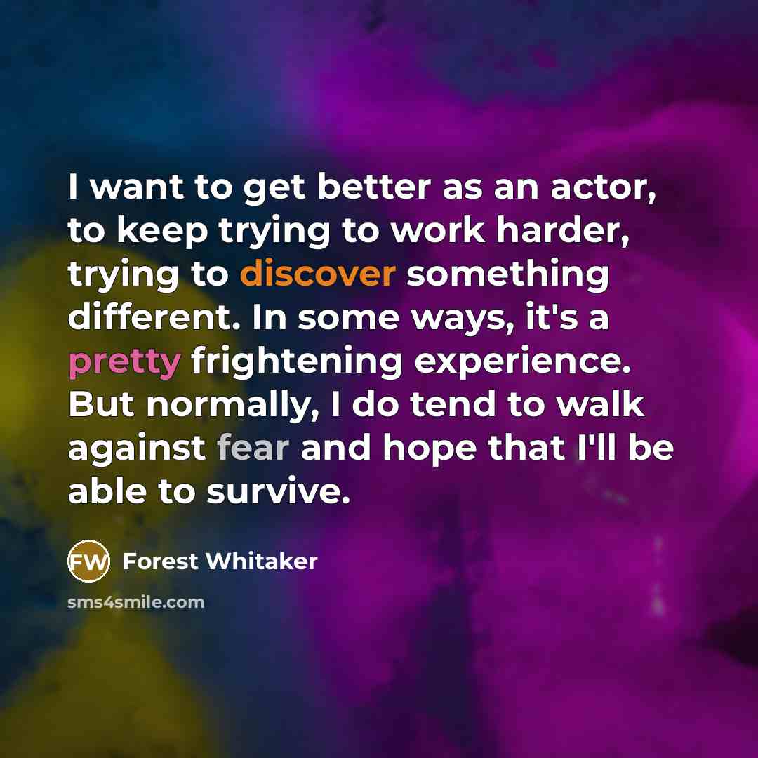 “I want to get better as an actor, to keep trying to work harder, trying to discover something different. In some ways, it's a pretty frightening experience. But normally, I do tend to walk against fear and hope that I'll be able to survive.” quote by Forest Whitaker