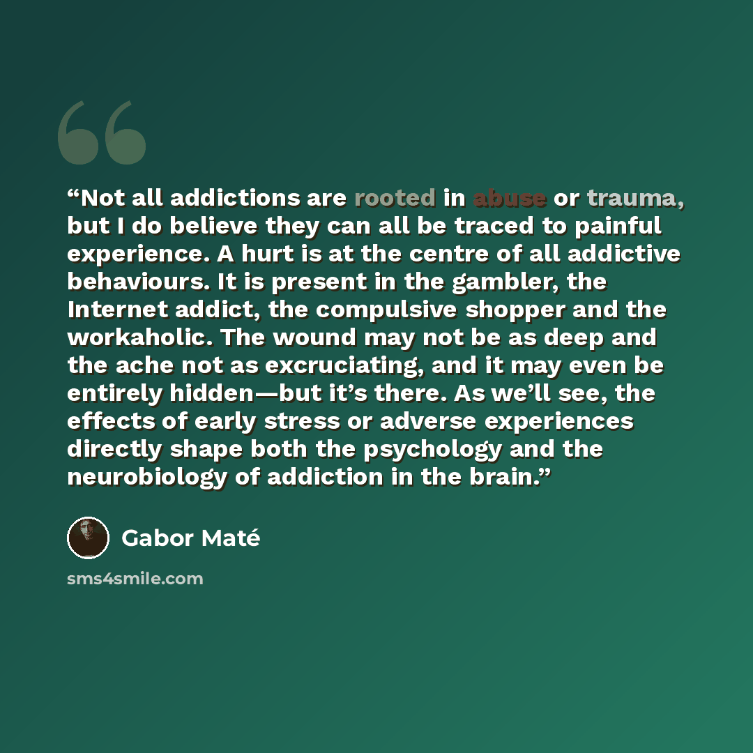“Not all addictions are rooted in abuse or trauma, but I do believe they can all be traced to painful experience. A hurt is at the centre of all addictive behaviours. It is present in the gambler, the Internet addict, the compulsive shopper and the workaholic. The wound may not be as deep and the…” quote by Gabor Mate