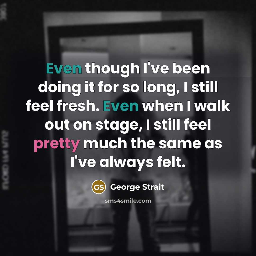 “Even though I've been doing it for so long, I still feel fresh. Even when I walk out on stage, I still feel pretty much the same as I've always felt.” quote by George Strait