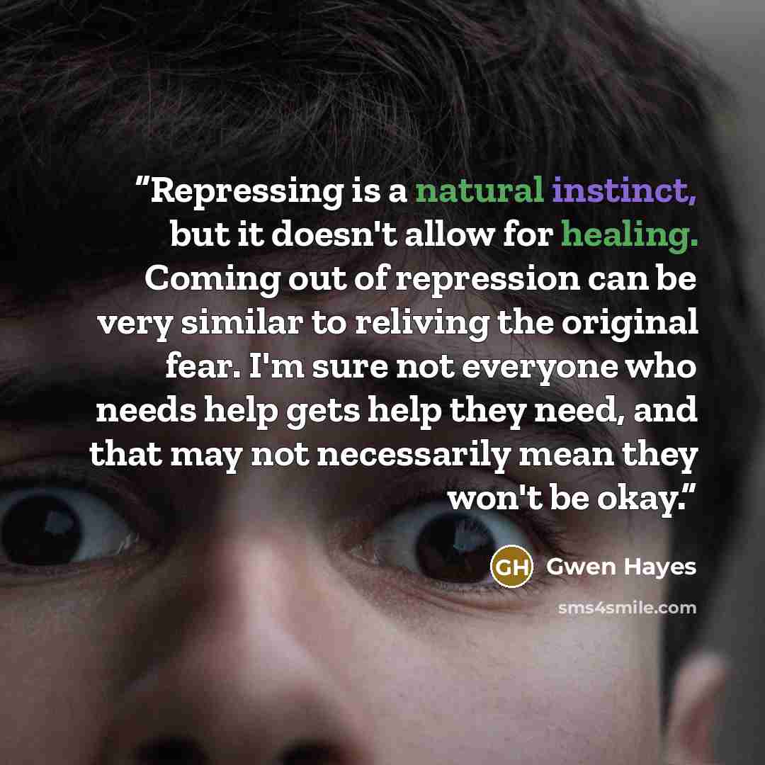 “Repressing is a natural instinct, but it doesn't allow for healing. Coming out of repression can be very similar to reliving the original fear. I'm sure not everyone who needs help gets help they need, and that may not necessarily mean they won't be okay.” quote by Gwen Hayes