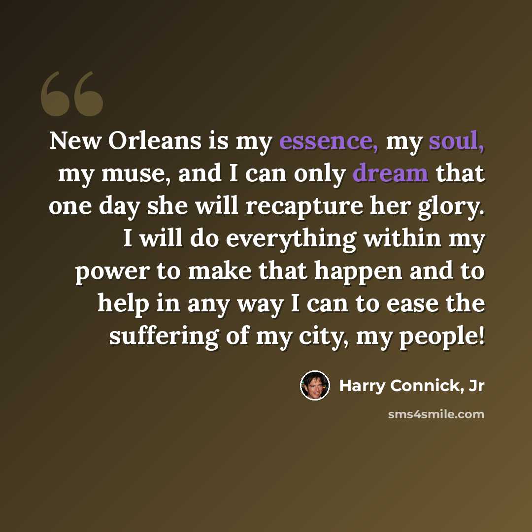 “New Orleans is my essence, my soul, my muse, and I can only dream that one day she will recapture her glory. I will do everything within my power to make that happen and to help in any way I can to ease the suffering of my city, my people!” quote by Harry Connick, Jr