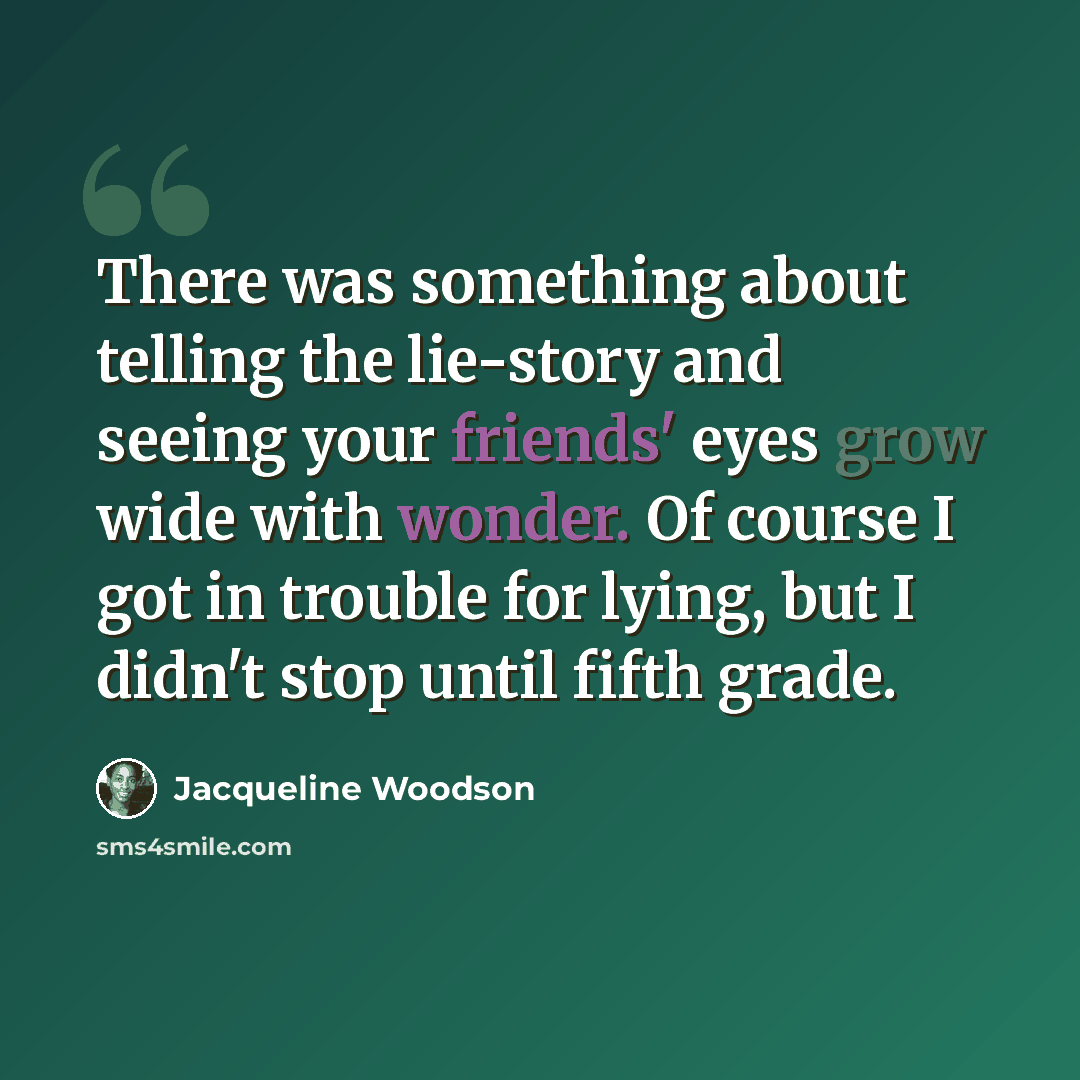“There was something about telling the lie-story and seeing your friends' eyes grow wide with wonder. Of course I got in trouble for lying, but I didn't stop until fifth grade.” quote by Jacqueline Woodson