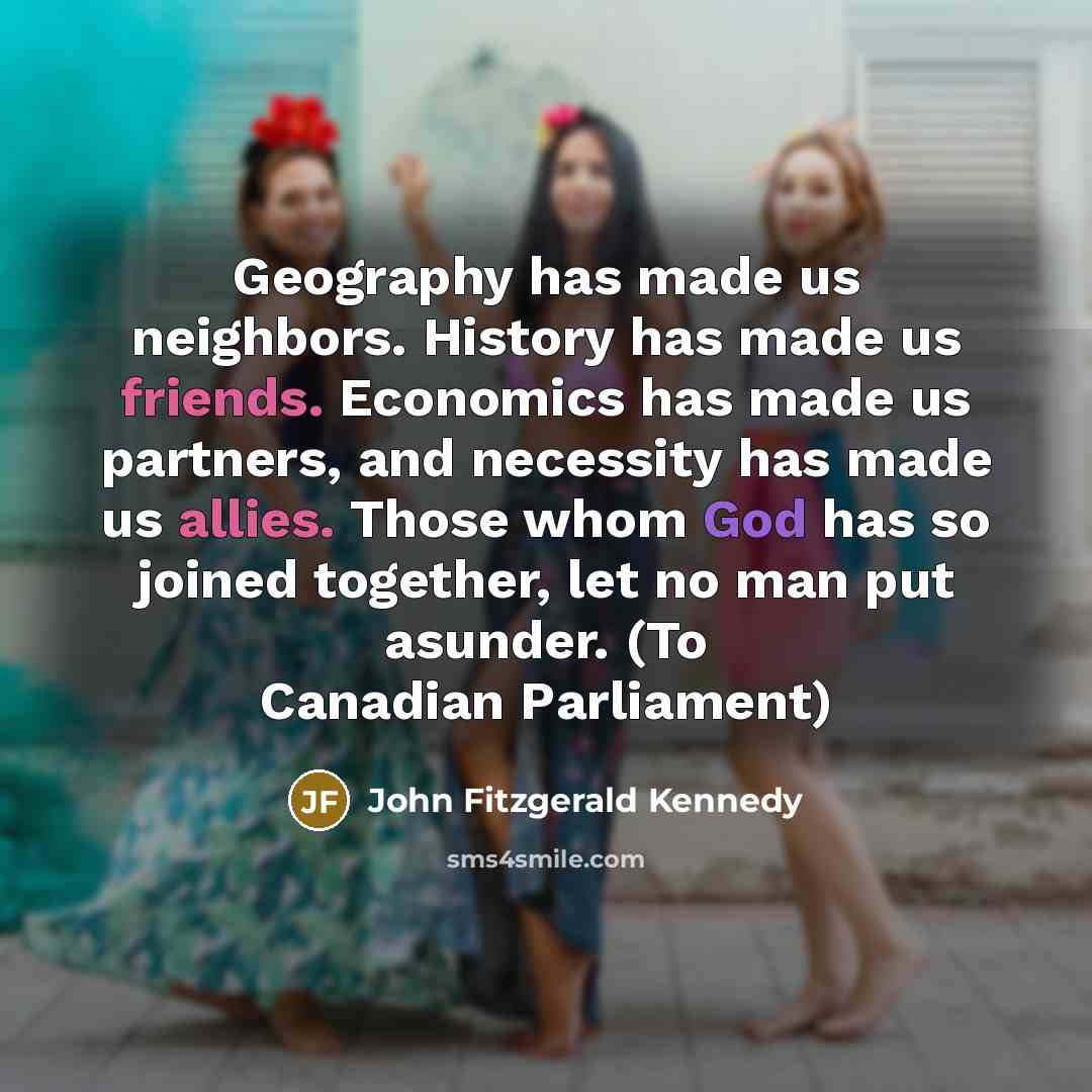 “Geography has made us neighbors. History has made us friends. Economics has made us partners, and necessity has made us allies. Those whom God has so joined together, let no man put asunder. (To Canadian Parliament)” quote by John Fitzgerald Kennedy