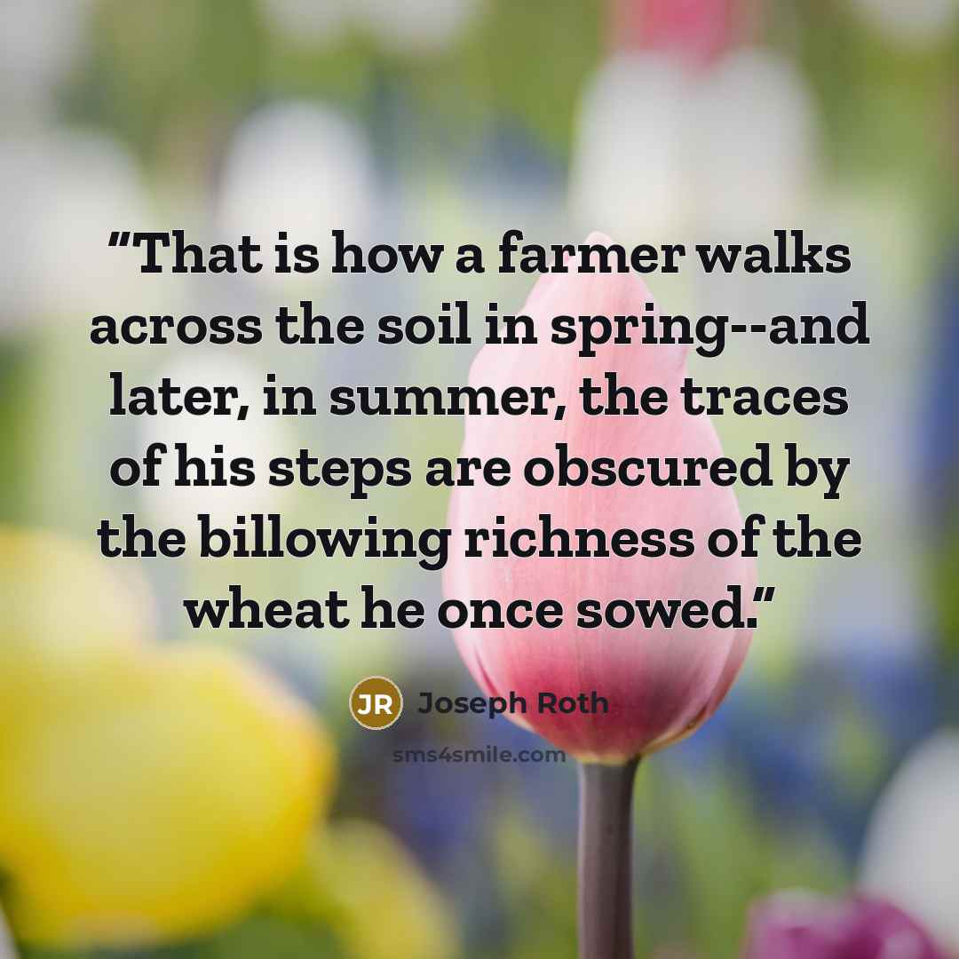 “That is how a farmer walks across the soil in spring--and later, in summer, the traces of his steps are obscured by the billowing richness of the wheat he once sowed.” quote by Joseph Roth
